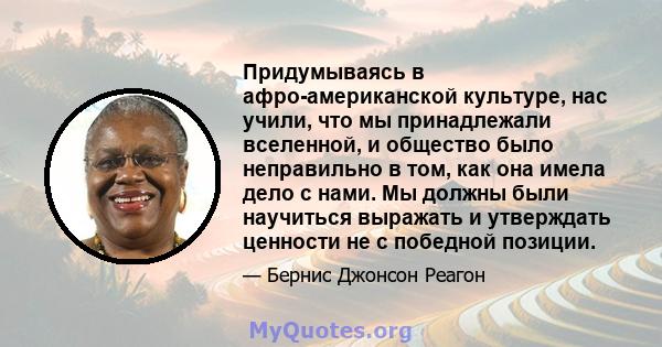 Придумываясь в афро-американской культуре, нас учили, что мы принадлежали вселенной, и общество было неправильно в том, как она имела дело с нами. Мы должны были научиться выражать и утверждать ценности не с победной