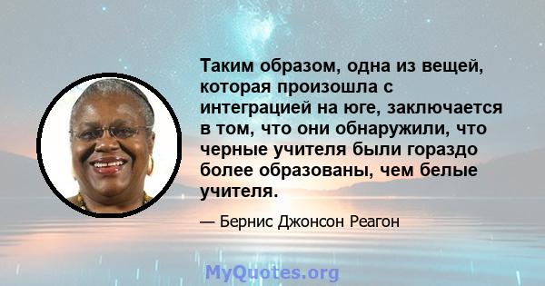 Таким образом, одна из вещей, которая произошла с интеграцией на юге, заключается в том, что они обнаружили, что черные учителя были гораздо более образованы, чем белые учителя.