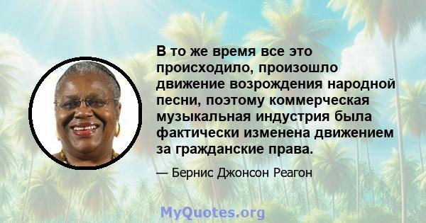 В то же время все это происходило, произошло движение возрождения народной песни, поэтому коммерческая музыкальная индустрия была фактически изменена движением за гражданские права.