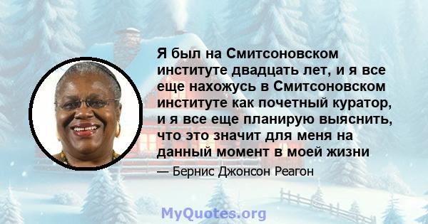 Я был на Смитсоновском институте двадцать лет, и я все еще нахожусь в Смитсоновском институте как почетный куратор, и я все еще планирую выяснить, что это значит для меня на данный момент в моей жизни