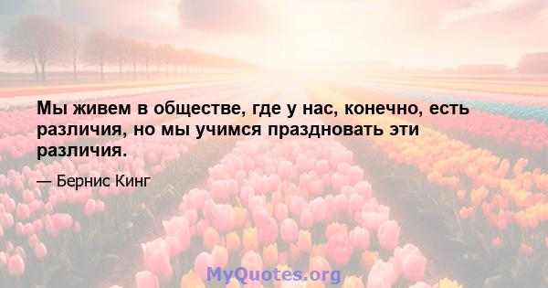 Мы живем в обществе, где у нас, конечно, есть различия, но мы учимся праздновать эти различия.