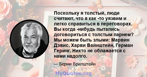 Поскольку я толстый, люди считают, что я как -то уязвим и легко справиться в переговорах. Вы когда -нибудь пытались договориться с толстым парнем? Мы можем быть злыми: Марвин Дэвис, Харви Вайнштейн, Герман Геринг. Никто 