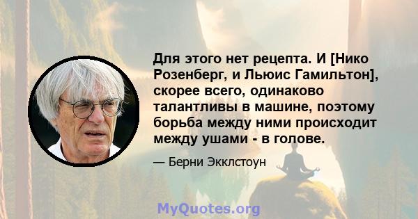 Для этого нет рецепта. И [Нико Розенберг, и Льюис Гамильтон], скорее всего, одинаково талантливы в машине, поэтому борьба между ними происходит между ушами - в голове.