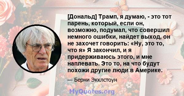 [Дональд] Трамп, я думаю, - это тот парень, который, если он, возможно, подумал, что совершил немного ошибки, найдет выход, он не захочет говорить: «Ну, это то, что я» Я закончил, и я придерживаюсь этого, и мне