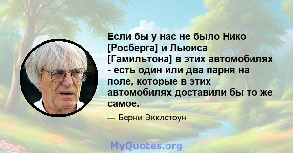 Если бы у нас не было Нико [Росберга] и Льюиса [Гамильтона] в этих автомобилях - есть один или два парня на поле, которые в этих автомобилях доставили бы то же самое.