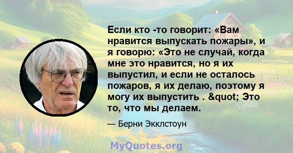 Если кто -то говорит: «Вам нравится выпускать пожары», и я говорю: «Это не случай, когда мне это нравится, но я их выпустил, и если не осталось пожаров, я их делаю, поэтому я могу их выпустить . " Это то, что мы