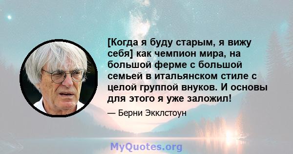 [Когда я буду старым, я вижу себя] как чемпион мира, на большой ферме с большой семьей в итальянском стиле с целой группой внуков. И основы для этого я уже заложил!