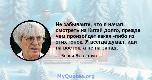 Не забывайте, что я начал смотреть на Китай долго, прежде чем произойдет какая -либо из этих гонок. Я всегда думал, иди на восток, а не на запад.