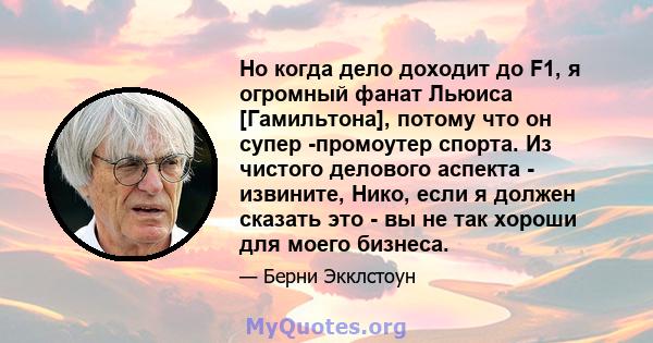 Но когда дело доходит до F1, я огромный фанат Льюиса [Гамильтона], потому что он супер -промоутер спорта. Из чистого делового аспекта - извините, Нико, если я должен сказать это - вы не так хороши для моего бизнеса.