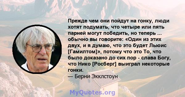 Прежде чем они пойдут на гонку, люди хотят подумать, что четыре или пять парней могут победить, но теперь ... обычно вы говорите: «Один из этих двух, и я думаю, что это будет Льюис [Гамилтом]», потому что это То, что