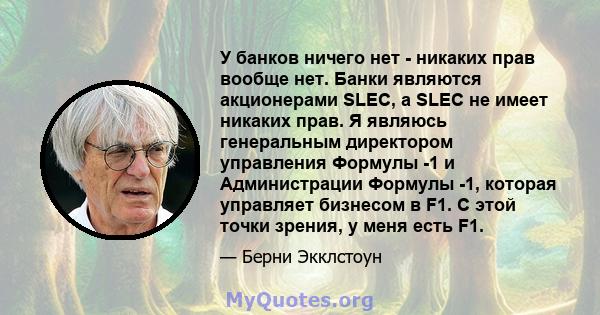 У банков ничего нет - никаких прав вообще нет. Банки являются акционерами SLEC, а SLEC не имеет никаких прав. Я являюсь генеральным директором управления Формулы -1 и Администрации Формулы -1, которая управляет бизнесом 