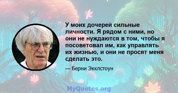 У моих дочерей сильные личности. Я рядом с ними, но они не нуждаются в том, чтобы я посоветовал им, как управлять их жизнью, и они не просят меня сделать это.