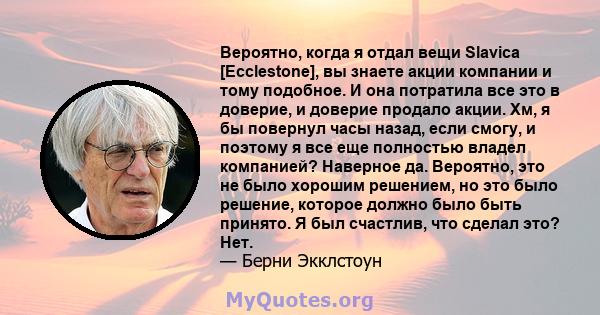 Вероятно, когда я отдал вещи Slavica [Ecclestone], вы знаете акции компании и тому подобное. И она потратила все это в доверие, и доверие продало акции. Хм, я бы повернул часы назад, если смогу, и поэтому я все еще