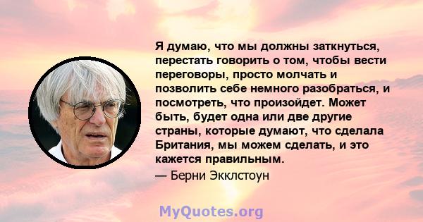 Я думаю, что мы должны заткнуться, перестать говорить о том, чтобы вести переговоры, просто молчать и позволить себе немного разобраться, и посмотреть, что произойдет. Может быть, будет одна или две другие страны,