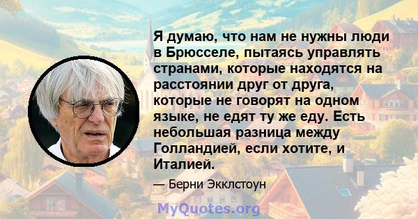 Я думаю, что нам не нужны люди в Брюсселе, пытаясь управлять странами, которые находятся на расстоянии друг от друга, которые не говорят на одном языке, не едят ту же еду. Есть небольшая разница между Голландией, если