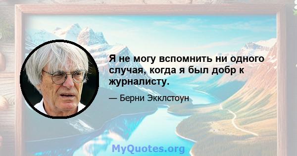 Я не могу вспомнить ни одного случая, когда я был добр к журналисту.