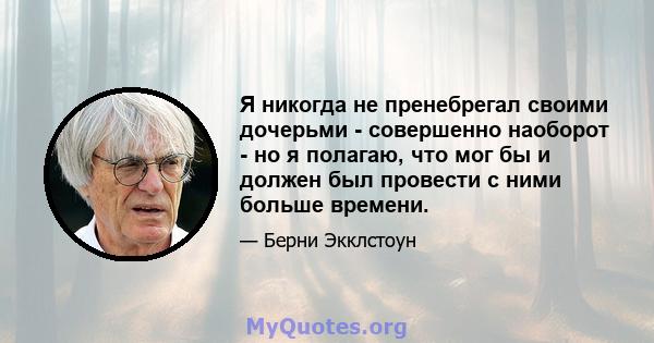 Я никогда не пренебрегал своими дочерьми - совершенно наоборот - но я полагаю, что мог бы и должен был провести с ними больше времени.