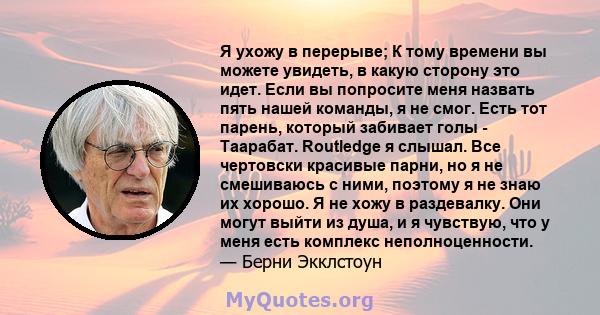 Я ухожу в перерыве; К тому времени вы можете увидеть, в какую сторону это идет. Если вы попросите меня назвать пять нашей команды, я не смог. Есть тот парень, который забивает голы - Таарабат. Routledge я слышал. Все