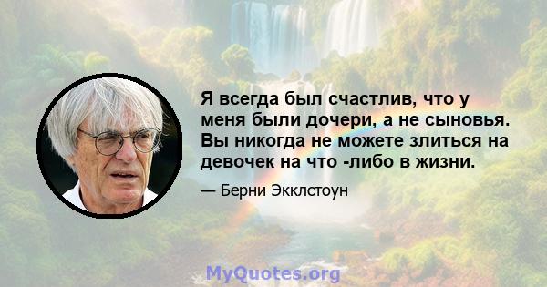 Я всегда был счастлив, что у меня были дочери, а не сыновья. Вы никогда не можете злиться на девочек на что -либо в жизни.