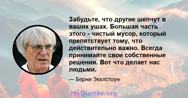 Забудьте, что другие шепчут в ваших ушах. Большая часть этого - чистый мусор, который препятствует тому, что действительно важно. Всегда принимайте свои собственные решения. Вот что делает нас людьми.