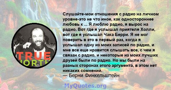 Слушайте-мои отношения с радио на личном уровне-это не что иное, как одностороннее любовь к ... Я люблю радио, я вырос на радио. Вот где я услышал приятеля Холли, вот где я услышал Чака Берри. Я не мог поверить в это в