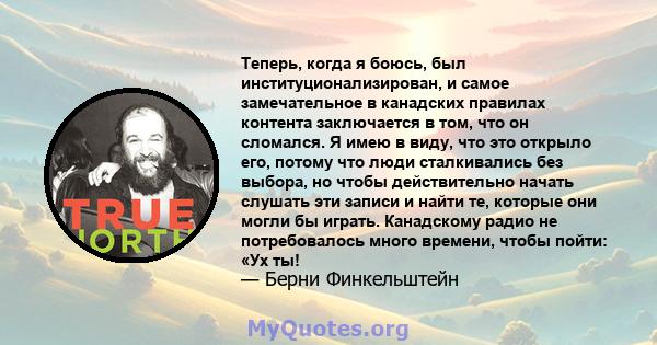 Теперь, когда я боюсь, был институционализирован, и самое замечательное в канадских правилах контента заключается в том, что он сломался. Я имею в виду, что это открыло его, потому что люди сталкивались без выбора, но