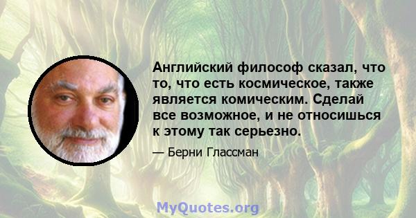 Английский философ сказал, что то, что есть космическое, также является комическим. Сделай все возможное, и не относишься к этому так серьезно.