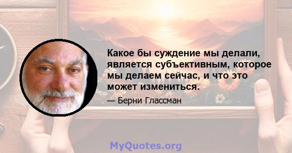 Какое бы суждение мы делали, является субъективным, которое мы делаем сейчас, и что это может измениться.