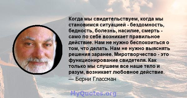 Когда мы свидетельствуем, когда мы становимся ситуацией - бездомность, бедность, болезнь, насилие, смерть - само по себе возникает правильное действие. Нам не нужно беспокоиться о том, что делать. Нам не нужно выяснять