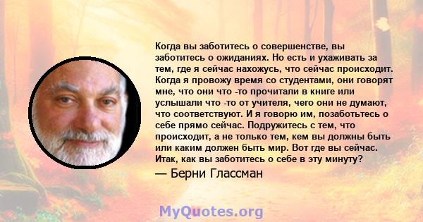 Когда вы заботитесь о совершенстве, вы заботитесь о ожиданиях. Но есть и ухаживать за тем, где я сейчас нахожусь, что сейчас происходит. Когда я провожу время со студентами, они говорят мне, что они что -то прочитали в