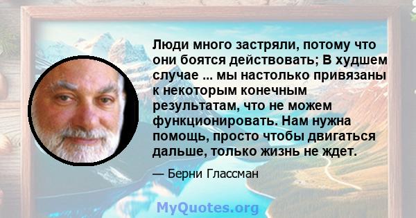 Люди много застряли, потому что они боятся действовать; В худшем случае ... мы настолько привязаны к некоторым конечным результатам, что не можем функционировать. Нам нужна помощь, просто чтобы двигаться дальше, только