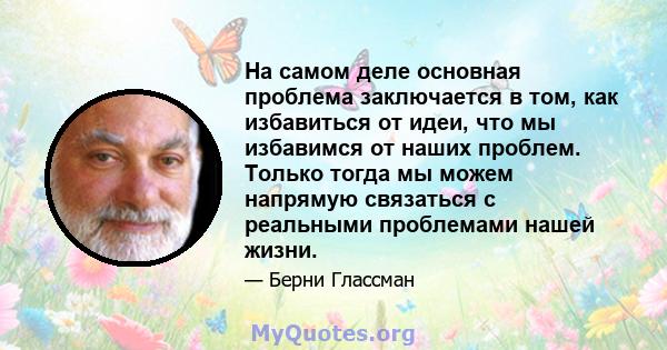 На самом деле основная проблема заключается в том, как избавиться от идеи, что мы избавимся от наших проблем. Только тогда мы можем напрямую связаться с реальными проблемами нашей жизни.