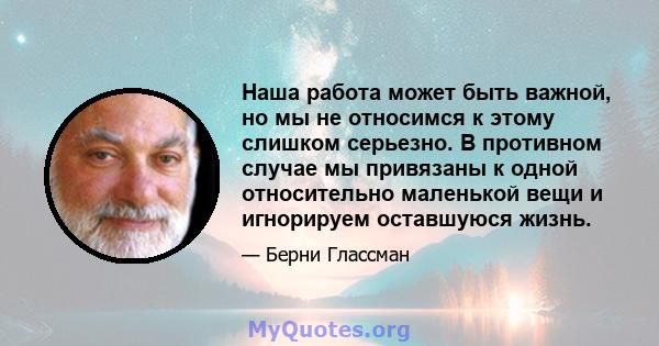 Наша работа может быть важной, но мы не относимся к этому слишком серьезно. В противном случае мы привязаны к одной относительно маленькой вещи и игнорируем оставшуюся жизнь.