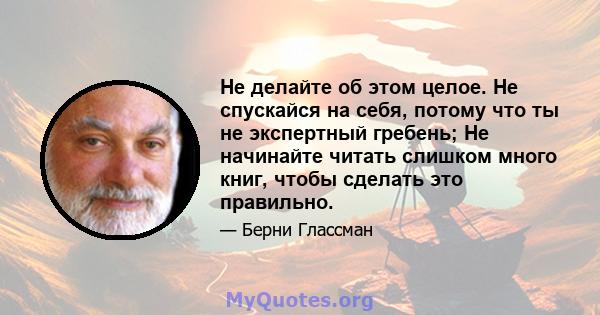 Не делайте об этом целое. Не спускайся на себя, потому что ты не экспертный гребень; Не начинайте читать слишком много книг, чтобы сделать это правильно.