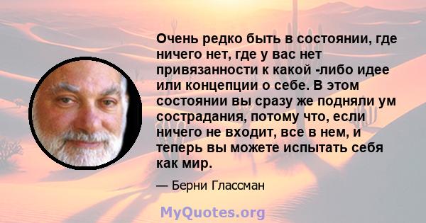 Очень редко быть в состоянии, где ничего нет, где у вас нет привязанности к какой -либо идее или концепции о себе. В этом состоянии вы сразу же подняли ум сострадания, потому что, если ничего не входит, все в нем, и