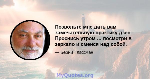 Позвольте мне дать вам замечательную практику дзен. Проснись утром ... посмотри в зеркало и смейся над собой.