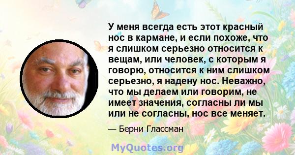 У меня всегда есть этот красный нос в кармане, и если похоже, что я слишком серьезно относится к вещам, или человек, с которым я говорю, относится к ним слишком серьезно, я надену нос. Неважно, что мы делаем или