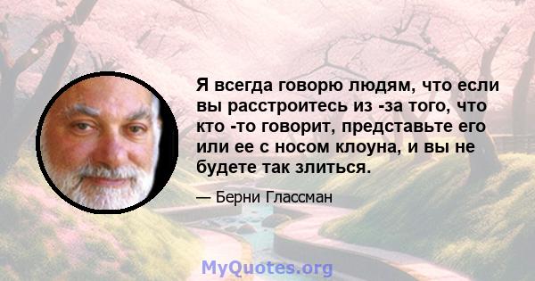 Я всегда говорю людям, что если вы расстроитесь из -за того, что кто -то говорит, представьте его или ее с носом клоуна, и вы не будете так злиться.