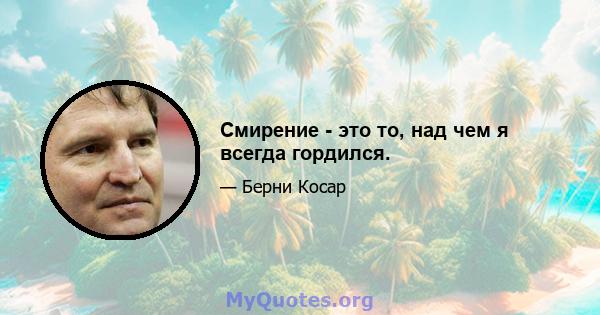 Смирение - это то, над чем я всегда гордился.