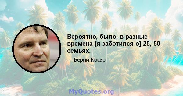 Вероятно, было, в разные времена [я заботился о] 25, 50 семьях.