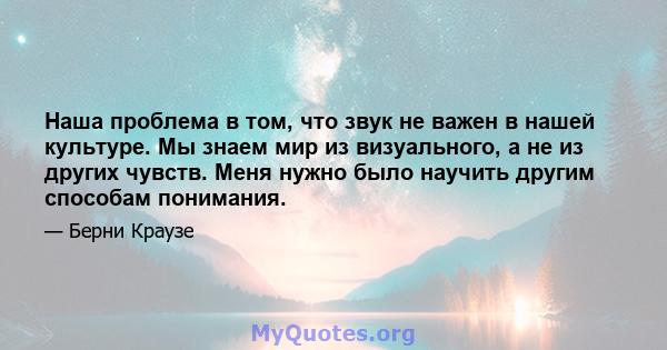 Наша проблема в том, что звук не важен в нашей культуре. Мы знаем мир из визуального, а не из других чувств. Меня нужно было научить другим способам понимания.