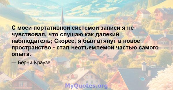 С моей портативной системой записи я не чувствовал, что слушаю как далекий наблюдатель; Скорее, я был втянут в новое пространство - стал неотъемлемой частью самого опыта.