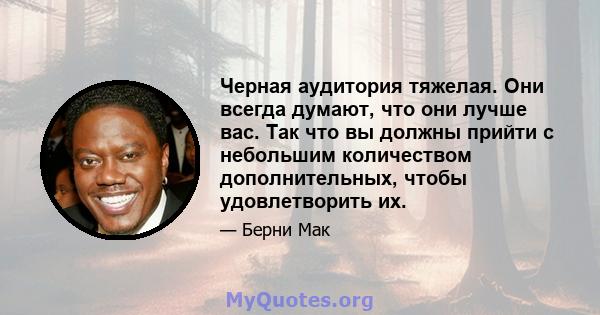 Черная аудитория тяжелая. Они всегда думают, что они лучше вас. Так что вы должны прийти с небольшим количеством дополнительных, чтобы удовлетворить их.