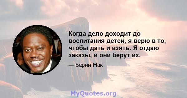 Когда дело доходит до воспитания детей, я верю в то, чтобы дать и взять. Я отдаю заказы, и они берут их.