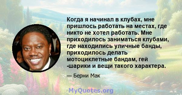 Когда я начинал в клубах, мне пришлось работать на местах, где никто не хотел работать. Мне приходилось заниматься клубами, где находились уличные банды, приходилось делать мотоциклетные бандам, гей -шарики и вещи