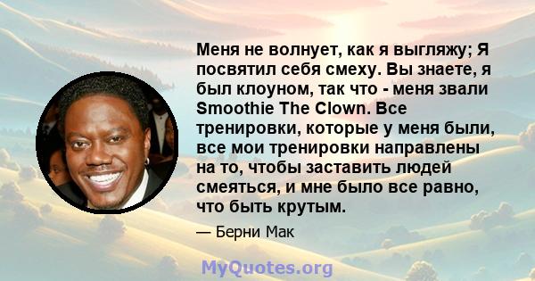 Меня не волнует, как я выгляжу; Я посвятил себя смеху. Вы знаете, я был клоуном, так что - меня звали Smoothie The Clown. Все тренировки, которые у меня были, все мои тренировки направлены на то, чтобы заставить людей