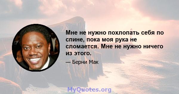 Мне не нужно похлопать себя по спине, пока моя рука не сломается. Мне не нужно ничего из этого.