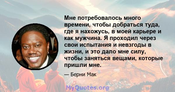 Мне потребовалось много времени, чтобы добраться туда, где я нахожусь, в моей карьере и как мужчина. Я проходил через свои испытания и невзгоды в жизни, и это дало мне силу, чтобы заняться вещами, которые пришли мне.