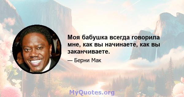 Моя бабушка всегда говорила мне, как вы начинаете, как вы заканчиваете.