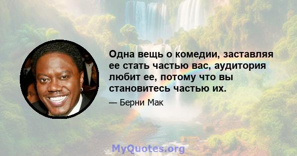 Одна вещь о комедии, заставляя ее стать частью вас, аудитория любит ее, потому что вы становитесь частью их.